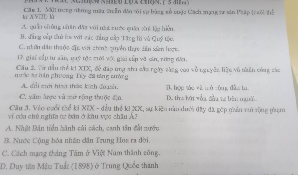 PHAN P TC NghiệM NhiềU LụA ChQn. ( 5 điệm)
Câu 1. Một trong những mâu thuẫn dân tới sự bùng nổ cuộc Cách mạng tư sản Pháp (cuối thế
kỉ XVIII) là
A. quần chúng nhân dân với nhà nước quân chủ lập hiến.
B. đẳng cấp thứ ba với các đẳng cấp Tăng lữ và Quý tộc.
C. nhân dân thuộc địa với chính quyền thực dân xâm lược.
D. giai cấp tư sản, quý tộc mới với giai cấp vô sản, nông dân.
Câu 2. Từ đầu thế kỉ XIX, để đáp ứng nhu cầu ngày càng cao về nguyên liệu và nhân công các
nước tư bản phương Tây đã tăng cường
A. đổi mới hình thức kinh doanh. B. hợp tác và mở rộng đầu tư.
C. xâm lược và mở rộng thuộc địa. D. thu hút vốn đầu tư bên ngoài.
Câu 3. Vào cuối thế kỉ XIX - đầu thế kỉ XX, sự kiện nào dưới đây đã góp phần mở rộng phạm
vi của chủ nghĩa tư bản ở khu vực châu Á?
A. Nhật Bản tiến hành cải cách, canh tân đất nước.
B. Nước Cộng hòa nhân dân Trung Hoa ra đời.
C. Cách mạng tháng Tám ở Việt Nam thành công.
D. Duy tân Mậu Tuất (1898) ở Trung Quốc thành