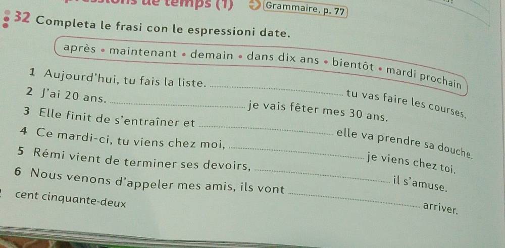 dé temps (1) Grammaire, p. 77
32 Completa le frasi con le espressioni date. 
après * maintenant » demain » dans dix ans • bientôt • mardi prochain 
1 Aujourd’hui, tu fais la liste. 
2 J'ai 20 ans. 
_ 
_tu vas faire les courses. 
_ 
je vais fêter mes 30 ans. 
3 Elle finit de s'entraîner et 
4 Ce mardi-ci, tu viens chez moi, 
_elle va prendre sa douche. 
5 Rémi vient de terminer ses devoirs, 
je viens chez toi. 
_ 
6 Nous venons d’appeler mes amis, ils vont 
il s'amuse. 
cent cinquante-deux 
arriver.