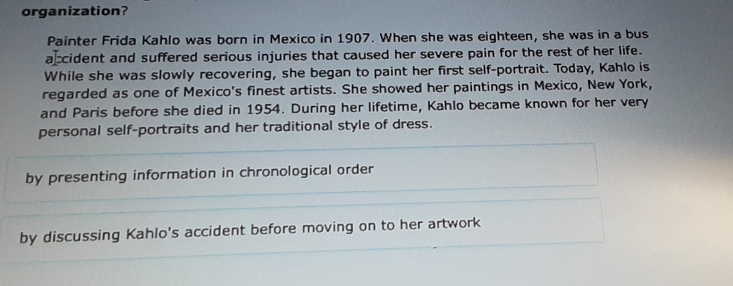 organization?
Painter Frida Kahlo was born in Mexico in 1907. When she was eighteen, she was in a bus
a cident and suffered serious injuries that caused her severe pain for the rest of her life.
While she was slowly recovering, she began to paint her first self-portrait. Today, Kahlo is
regarded as one of Mexico's finest artists. She showed her paintings in Mexico, New York,
and Paris before she died in 1954. During her lifetime, Kahlo became known for her very
personal self-portraits and her traditional style of dress.
by presenting information in chronological order
by discussing Kahlo's accident before moving on to her artwork