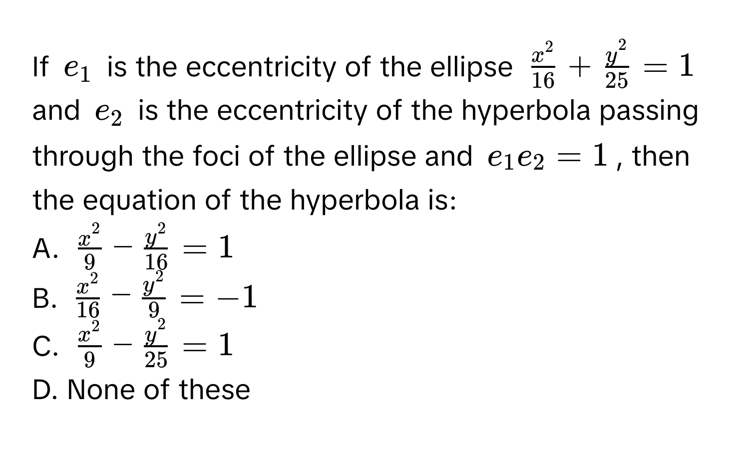 If $e_1$ is the eccentricity of the ellipse $fracx^216 + fracy^225 = 1$ and $e_2$ is the eccentricity of the hyperbola passing through the foci of the ellipse and $e_1e_2 = 1$, then the equation of the hyperbola is:

A. $fracx^29 - fracy^216 = 1$
B. $fracx^216 - fracy^29 = -1$
C. $fracx^29 - fracy^225 = 1$
D. None of these