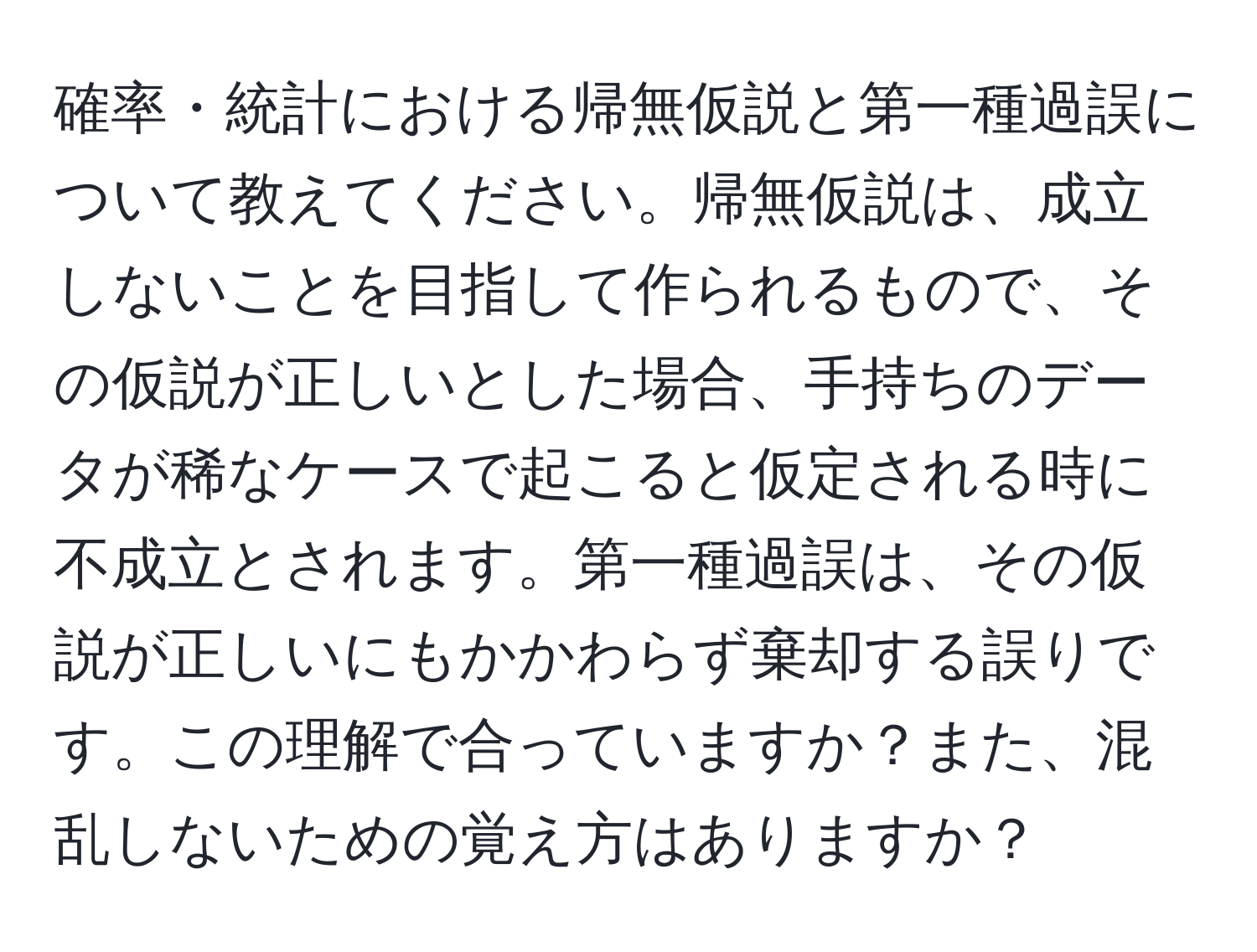 確率・統計における帰無仮説と第一種過誤について教えてください。帰無仮説は、成立しないことを目指して作られるもので、その仮説が正しいとした場合、手持ちのデータが稀なケースで起こると仮定される時に不成立とされます。第一種過誤は、その仮説が正しいにもかかわらず棄却する誤りです。この理解で合っていますか？また、混乱しないための覚え方はありますか？