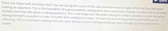 Quote 
There are many tools and ideas that I can use during the course of this class and even beyond. Right off the bat they talk about 
making an argument. This is the foundation of a good academic writing piece and is essential in making a an idea clear to a reader. 
Another tool they talk about is asking questions. This could range from the writer asking the reader a question or even the writer 
asking themself a question in order to further their analysis on a topic. The last tool I found very useful would be the use of 
reflecting. This is essential in making sure you cover all basis in your writing and fully get every thought out effectively to the 
reader.