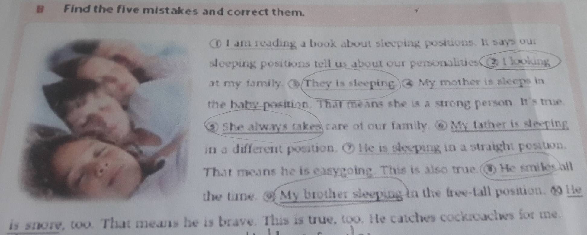 Find the five mistakes and correct them. 
① I am reading a book about sleeping positions. It says our 
sleeping positions tell us about our personalities ② I looking 
at my family. ③(They is sleeping.② My mother is sleeps in 
the baby position. That means she is a strong person. It's true. 
③ She always takes care of our family. ⑥ My father is sleeping 
in a different position. ⑦ He is sleeping in a straight position. 
That means he is easygoing. This is also true. He smiles all 
the time. My brother sleeping in the free-fall position. 6 He 
is snore, too. That means he is brave. This is true, too. He catches cockroaches for me.