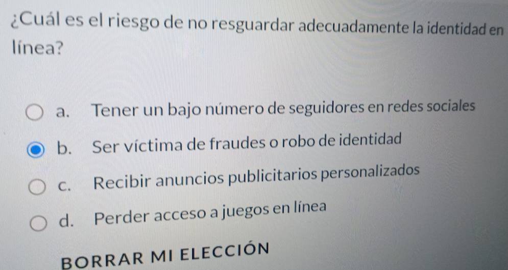 ¿Cuál es el riesgo de no resguardar adecuadamente la identidad en
línea?
a. Tener un bajo número de seguidores en redes sociales
b. Ser víctima de fraudes o robo de identidad
c. Recibir anuncios publicitarios personalizados
d. Perder acceso a juegos en línea
BORRAR MI ELECCIón