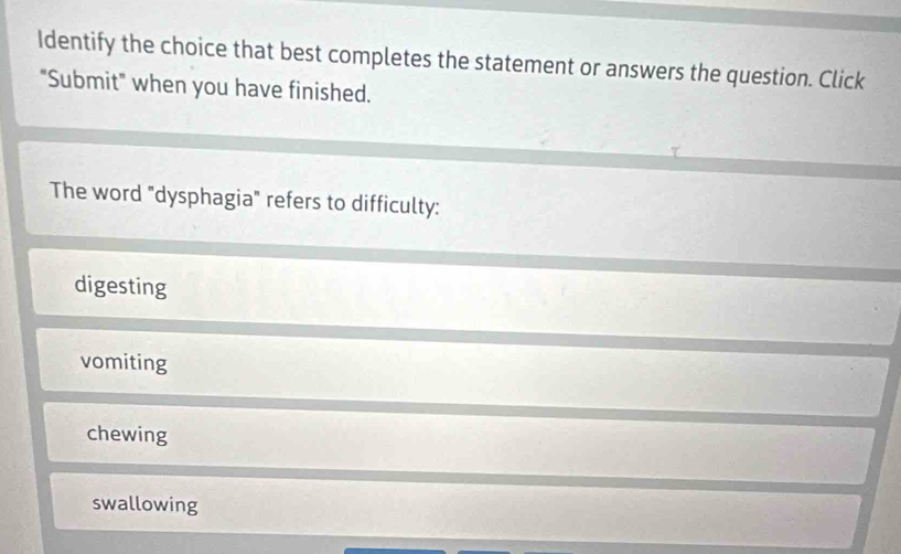 Identify the choice that best completes the statement or answers the question. Click
"Submit" when you have finished.
The word "dysphagia" refers to difficulty:
digesting
vomiting
chewing
swallowing