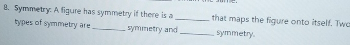 me 
8. Symmetry: A figure has symmetry if there is a _that maps the figure onto itself. Two 
types of symmetry are _symmetry and _symmetry.