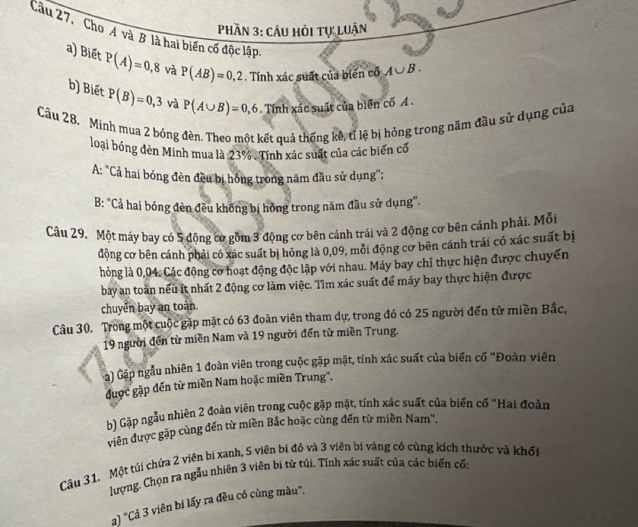 Phần 3: cÂu hỏi tự luận
Câu 27. Cho A và B là hai biến cố độc lập
a) Biết P(A)=0,8 và P(AB)=0,2. Tính xác suất của biến cổ A∪ B.
b) Biết P(B)=0,3 và P(A∪ B)=0,6. Tính xác suất của biển cố A .
Câu 28. Minh mua 2 bóng đèn. Theo một kết quả thống kê, tỉ lệ bị hỏng trong năm đầu sử dụng của
loại bóng đèn Minh mua là 23%. Tính xác suất của các biến cố
A: "Cả hai bóng đèn đều bị hóng trong năm đầu sử dụng";
B: "Cả hai bóng đèn đều không bị hóng trong năm đầu sử dụng".
Câu 29. Một máy bay có 5 động cơ gồm 3 động cơ bên cánh trái và 2 động cơ bên cánh phải. Mỗi
động cơ bên cánh phải có xác suất bị hỏng là 0,09, mỗi động cơ bên cánh trái có xác suất bị
hỏng là 0,04. Các động cơ hoạt động độc lập với nhau. Máy bay chỉ thực hiện được chuyến
bay an toàn nếu ít nhất 2 động cơ làm việc. Tìm xác suất để máy bay thực hiện được
chuyển bay an toàn.
Câu 30. Trong một cuộc gặp mặt có 63 đoàn viên tham dự, trong đó có 25 người đến từ miền Bắc,
19 người đến từ miền Nam và 19 người đến từ miền Trung.
a) Gặp ngẫu nhiên 1 đoàn viên trong cuộc gặp mặt, tính xác suất của biến cố "Đoàn viên
được gặp đến từ miền Nam hoặc miền Trung''.
b) Gặp ngẫu nhiên 2 đoàn viên trong cuộc gặp mặt, tính xác suất của biến cố "Hai đoàn
viên được gặp cùng đến từ miền Bắc hoặc cùng đến từ miền Nam".
Câu 31. Một túi chứa 2 viên bi xanh, 5 viên bi đỏ và 3 viên bi vàng có cùng kích thước và khối
lượng. Chọn ra ngẫu nhiên 3 viên bi từ túi. Tính xác suất của các biến cố:
a) "Cả 3 viên bi lấy ra đều có cùng màu".