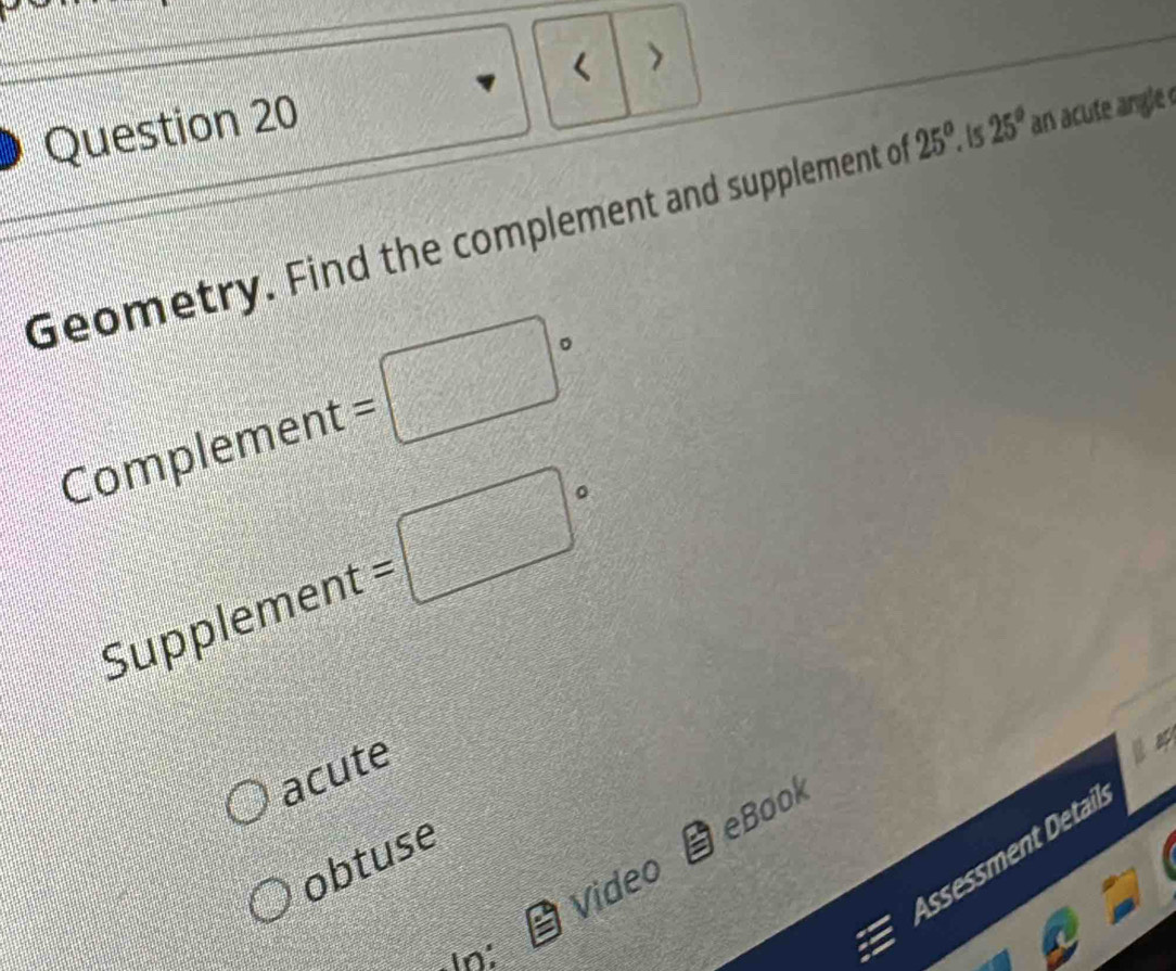 < >
Question 20
Geometry. Find the complement and supplement of 25°. is 25° an acute angle 
Complement =□°
Supplement =□°
acute
eBook
Assessment Detail
obtuse
Video