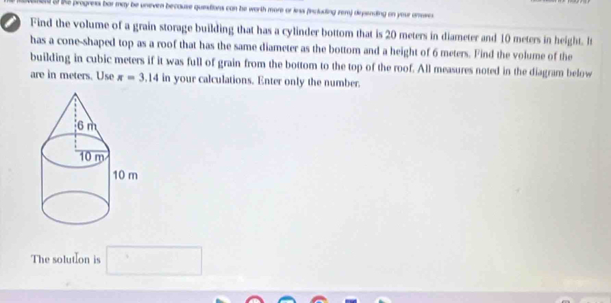 el of the progress bar may be uneven because questions can he worth more or inss (including zem) depending on your anoves. 
a Find the volume of a grain storage building that has a cylinder bottom that is 20 meters in diameter and 10 meters in height. It 
has a cone-shaped top as a roof that has the same diameter as the bottom and a height of 6 meters. Find the volume of the 
building in cubic meters if it was full of grain from the bottom to the top of the roof. All measures noted in the diagram below 
are in meters. Use π =3.14 in your calculations. Enter only the number. 
The solutIon is □