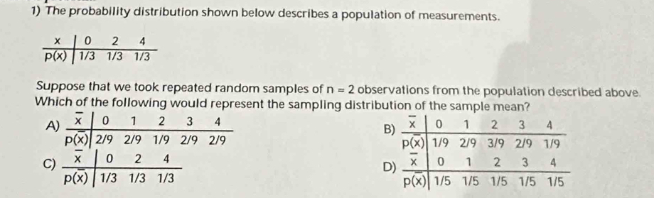 The probability distribution shown below describes a population of measurements.
Suppose that we took repeated random samples of n=2 observations from the population described above.
Which of the following would represent the sampling distribution of the sample mean?

C)  0 2 4
p(x) 1/3 1/3 1/3