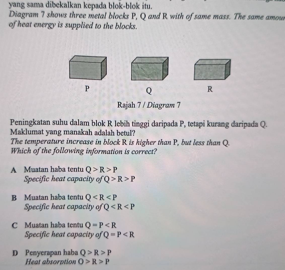 yang sama dibekalkan kepada blok-blok itu.
Diagram 7 shows three metal blocks P, Q and R with of same mass. The same amour
of heat energy is supplied to the blocks.
P
Q
R
Rajah 7 / Diagram 7
Peningkatan suhu dalam blok R lebih tinggi daripada P, tetapi kurang daripada Q.
Maklumat yang manakah adalah betul?
The temperature increase in block R is higher than P, but less than Q.
Which of the following information is correct?
A Muatan haba tentu Q>R>P
Specific heat capacity of Q>R>P
B Muatan haba tentu Q
Specific heat capacity of Q
C Muatan haba tentu Q=P
Specific heat capacity of Q=P
D Penyerapan haba Q>R>P
Heat absorption O>R>P