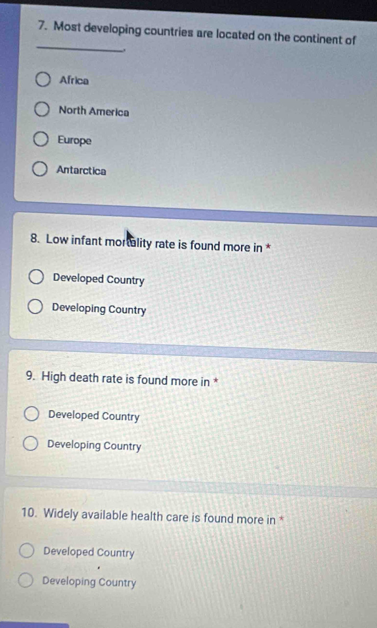 Most developing countries are located on the continent of
、
Africa
North America
Europe
Antarctica
8. Low infant mortality rate is found more in *
Developed Country
Developing Country
9. High death rate is found more in *
Developed Country
Developing Country
10. Widely available health care is found more in *
Developed Country
Developing Country