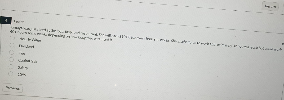 Return 
4 1 point
40+ hours some weeks depending on how busy the restaurant is. 
Kimaya was just hired at the local fast-food restaurant. She will earn $10.00 for every hour she works. She is scheduled to work approximately 32 hours a week but could work 
Hourly Wage 
Dividend 
Tips 
Capital Gain 
Salary
1099
Previous