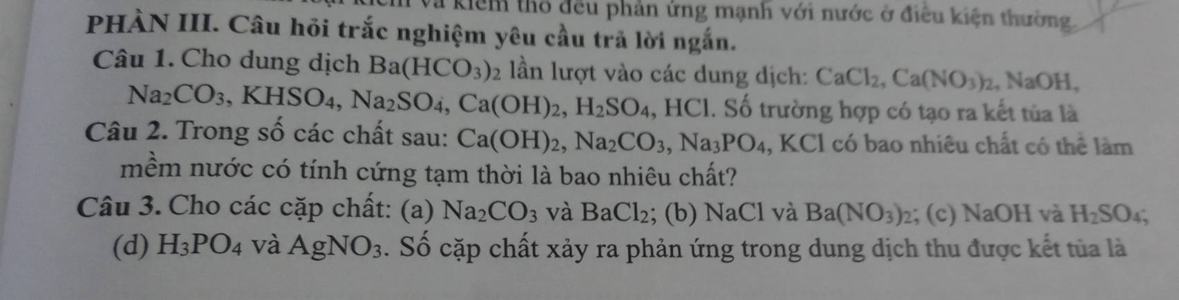 a kiểm thổ đều phản ứng mạnh với nước ở điều kiện thường. 
PHÀN III. Câu hỏi trắc nghiệm yêu cầu trả lời ngắn. 
Câu 1. Cho dung dịch Ba(HCO_3)  lần lượt vào các dung dịch: CaCl_2, Ca(NO_3)_2, NaOH,
Na_2CO_3, KHSO_4, Na_2SO_4, Ca(OH)_2, H_2SO_4, ,HCl. Số trường hợp có tạo ra kết tủa là 
Câu 2. Trong số các chất sau: Ca(OH)_2, Na_2CO_3, Na_3PO_4 , KCl có bao nhiêu chất có thể làm 
mềm nước có tính cứng tạm thời là bao nhiêu chất? 
Câu 3. Cho các cặp chất: (a) Na_2CO_3 và BaCl_2; (b) NaCl và Ba(NO_3)_2; (c) NaOH và H_2SO_4; 
(d) H_3PO_4 và AgNO_3. Số cặp chất xảy ra phản ứng trong dung dịch thu được kết tủa là