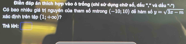 Điền đáp án thích hợp vào ô trống (chỉ sử dụng chữ số, dấu '',' và dấu ''-'') 
Có bao nhiêu giá trị nguyên của tham số mtrong (-10;10) đễ hàm số y=sqrt(3x-m)
xác định trên tập (1;+∈fty ) ? 
Trà lời: