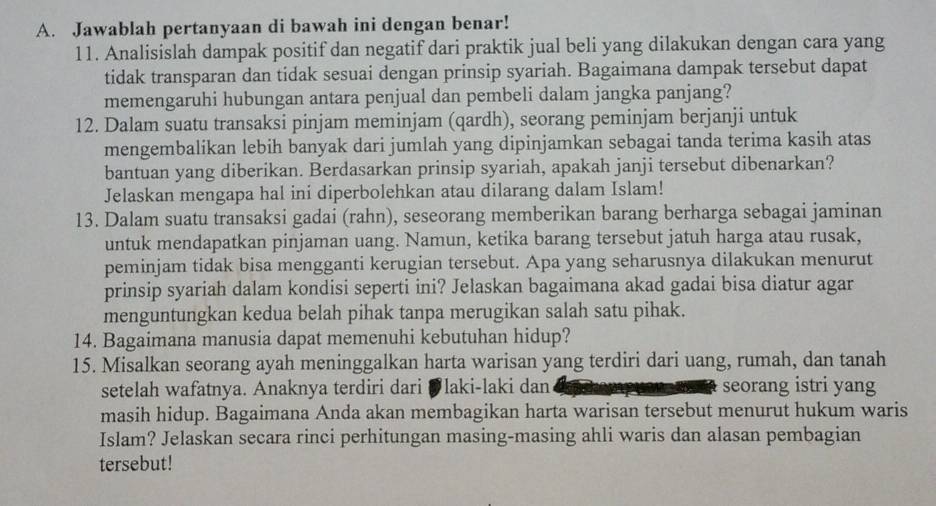 Jawablah pertanyaan di bawah ini dengan benar!
11. Analisislah dampak positif dan negatif dari praktik jual beli yang dilakukan dengan cara yang
tidak transparan dan tidak sesuai dengan prinsip syariah. Bagaimana dampak tersebut dapat
memengaruhi hubungan antara penjual dan pembeli dalam jangka panjang?
12. Dalam suatu transaksi pinjam meminjam (qardh), seorang peminjam berjanji untuk
mengembalikan lebih banyak dari jumlah yang dipinjamkan sebagai tanda terima kasih atas
bantuan yang diberikan. Berdasarkan prinsip syariah, apakah janji tersebut dibenarkan?
Jelaskan mengapa hal ini diperbolehkan atau dilarang dalam Islam!
13. Dalam suatu transaksi gadai (rahn), seseorang memberikan barang berharga sebagai jaminan
untuk mendapatkan pinjaman uang. Namun, ketika barang tersebut jatuh harga atau rusak,
peminjam tidak bisa mengganti kerugian tersebut. Apa yang seharusnya dilakukan menurut
prinsip syariah dalam kondisi seperti ini? Jelaskan bagaimana akad gadai bisa diatur agar
menguntungkan kedua belah pihak tanpa merugikan salah satu pihak.
14. Bagaimana manusia dapat memenuhi kebutuhan hidup?
15. Misalkan seorang ayah meninggalkan harta warisan yang terdiri dari uang, rumah, dan tanah
setelah wafatnya. Anaknya terdiri dari Ølaki-laki dan seorang istri yang
masih hidup. Bagaimana Anda akan membagikan harta warisan tersebut menurut hukum waris
Islam? Jelaskan secara rinci perhitungan masing-masing ahli waris dan alasan pembagian
tersebut!