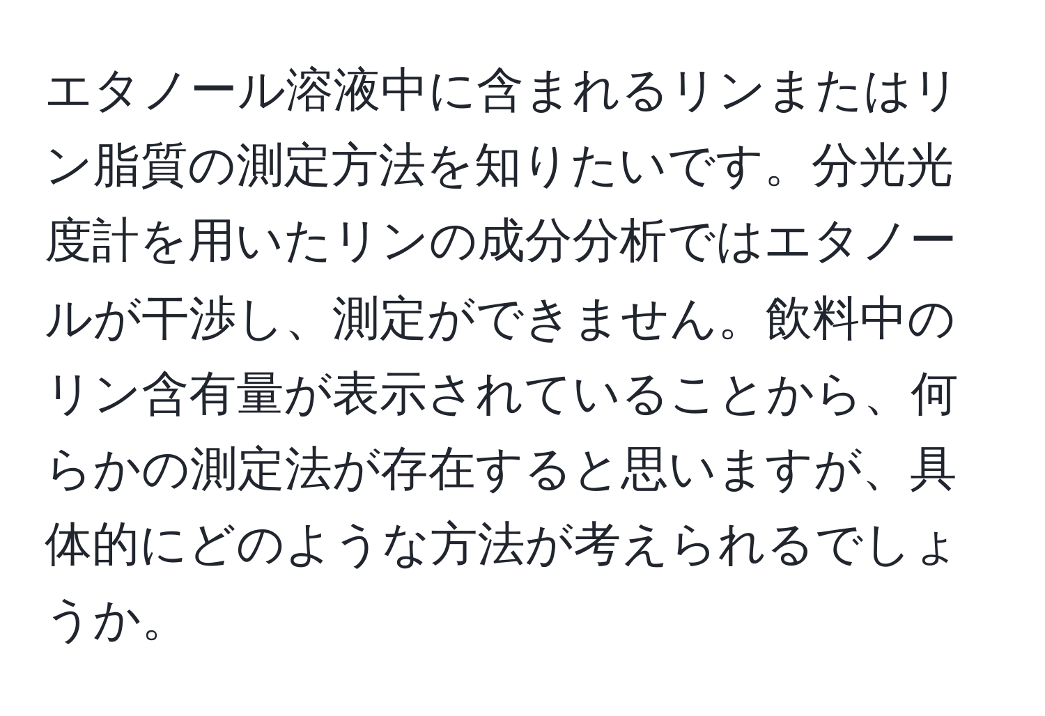 エタノール溶液中に含まれるリンまたはリン脂質の測定方法を知りたいです。分光光度計を用いたリンの成分分析ではエタノールが干渉し、測定ができません。飲料中のリン含有量が表示されていることから、何らかの測定法が存在すると思いますが、具体的にどのような方法が考えられるでしょうか。