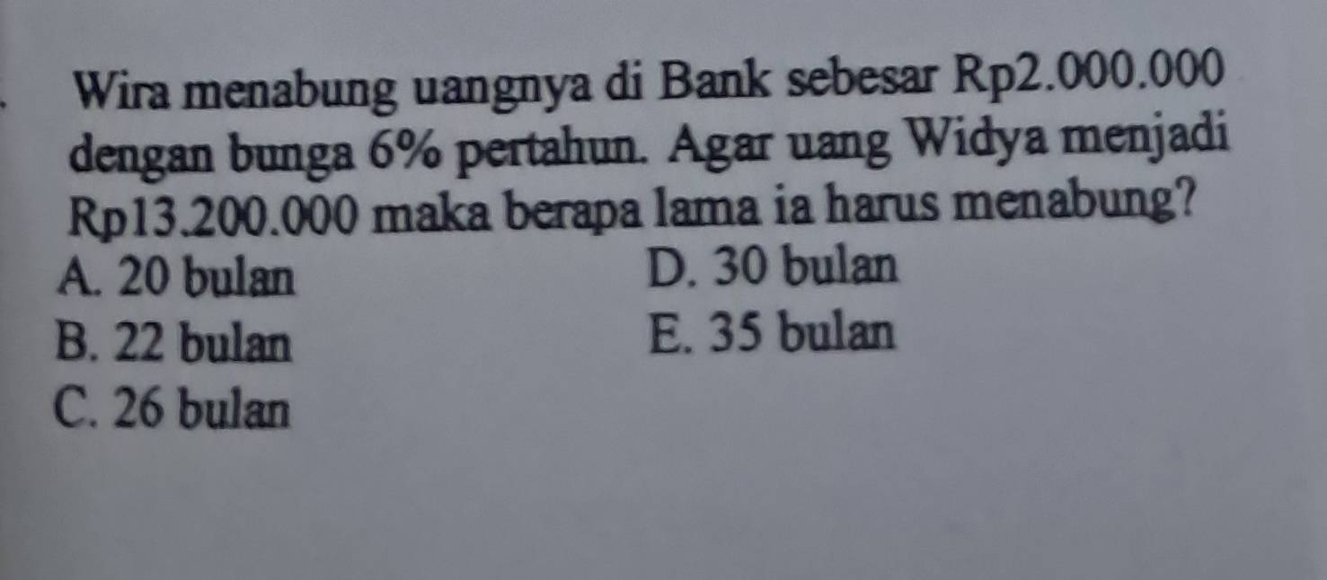 Wira menabung uangnya di Bank sebesar Rp2.000.000
dengan bunga 6% pertahun. Agar uang Widya menjadi
Rp13.200.000 maka berapa lama ia harus menabung?
A. 20 bulan D. 30 bulan
B. 22 bulan E. 35 bulan
C. 26 bulan