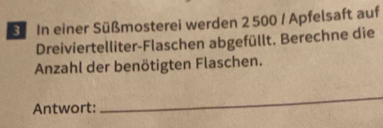 In einer Süßmosterei werden 2 500 / Apfelsaft auf 
Dreiviertelliter-Flaschen abgefüllt. Berechne die 
Anzahl der benötigten Flaschen. 
Antwort: 
_