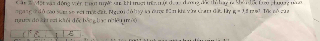 Một vận động viên trượt tuyết sau khi trượt trên một đoạn đường dốc thì bay ra khỏi dốc theo phương năm 
ngang ở độ cao 90m so với mặt đất. Người đó bay xa được 80m khi vừa chạm đất. lấy g=9,8m/s^2. Tốc độ của 
người đó khi rời khói dốc bằng bao nhiêu (m/s) 
【