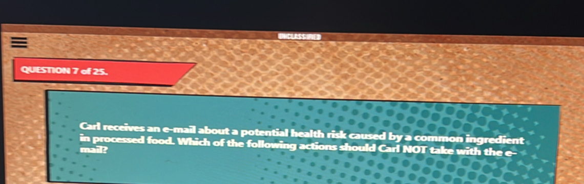 UNCLISSIfED 
QUESTION 7 of 25. 
Carl receives an e-mail about a potential health risk caused by a common ingredient 
in processed food. Which of the following actions should Carl NOT take with the e 
mail?