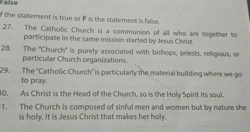 False 
f the statement is true or F is the statement is false. 
27. The Catholic Church is a communion of all who are together to 
participate in the same mission started by Jesus Christ. 
28. The “Church” is purely associated with bishops, priests, religious, or 
particular Church organizations. 
29. The “Catholic Church” is particularly the material building where we go 
to pray. 
30. As Christ is the Head of the Church, so is the Holy Spirit its soul. 
1. The Church is composed of sinful men and women but by nature she 
is holy. It is Jesus Christ that makes her holy.