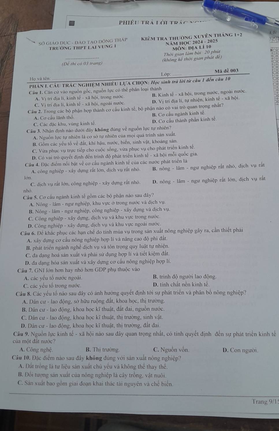 Phiều Trả Lời trác
SỞ GIẢO DỤC - ĐẢO TAO DỒNG THÁp kiêm tra thường xuyên tháng 1+2 å de
trườnG tHPT LAi vUnG 1 NÄM HQC 2024 - 2025
Môn: địa lÍ 10
Thời gian làm bài: 20 phút
(Dể thị có 03 trang) (không kể thời gian phát đề)
_
Lớp: _Mã đề 003
Họ và tên:
PHẢN I. CÂU TRÁC NGHIỆM NHIÊU LỤA CHQN: Học sinh trả lời từ câu 1 đến câu 10
Câu 1. Căn cứ vào nguồn gốc, nguồn lực có thể phân loại thành
A. Vị trí địa lí, kinh tế - xã hội, trong nước. B. Kinh tế - xã hội, trong nước, ngoài nước.
C. Vị trí địa lí, kinh tế - xã hội, ngoài nước. D. Vị trí địa lí, tự nhiện, kinh overline e- xā hội
Câu 2. Trong các bộ phận hợp thành cơ cấu kinh tế, bộ phận nào có vai trò quan trọng nhất?
A. Cơ cấu lãnh thổ. B. Cơ cấu ngành kinh tế.
C. Các đặc khu, vùng kinh tế. D. Cơ cấu thành phần kinh tế.
Câu 3. Nhận định nào dưới dây không dúng về nguồn lực tự nhiên?
A. Nguồn lực tự nhiên là cơ sở tự nhiên của mọi quá trình sản xuất.
B. Gồm các yếu tố về đất, khí hậu, nước, biển, sinh vật, khoáng sản.
C. Vừa phục vụ trực tiếp cho cuộc sống, vừa phục vụ cho phát triển kinh tế.
D. Có vai trò quyết định đến trình độ phát triển kinh tế - xã hội mỗi quốc gia.
Câu 4. Đặc điểm nổi bật về cơ cấu ngành kinh tế của các nước phát triển là
A. công nghiệp - xây dựng rất lớn, dịch vụ rất nhỏ. B. nông - lâm - ngư nghiệp rất nhỏ, dịch vụ rất
lớn.
C. dịch vụ rất lớn, công nghiệp - xây dựng rất nhỏ. D. nông - lâm - ngư nghiệp rất lớn, dịch vụ rất
nhỏ.
Câu 5. Cơ cấu ngành kinh tế gồm các bộ phận nào sau dây?
A. Nông - lâm - ngư nghiệp, khu vực ở trong nước và dịch vụ.
B. Nông - lâm - ngư nghiệp, công nghiệp - xây dựng và dịch vụ.
C. Công nghiệp - xây dựng, dịch vụ và khu vực trong nước.
D. Công nghiệp - xây dựng, dịch vụ và khu vực ngoài nước.
Câu 6. Để khắc phục các hạn chế do tính mùa vụ trong sản xuất nông nghiệp gây ra, cần thiết phải
A. xây dựng cơ cầu nông nghiệp hợp lí và nâng cao độ phi đất.
B. phát triển ngành nghề dịch vụ và tôn trọng quy luật tự nhiện.
C. đa dạng hoá sản xuất và phải sử dụng hợp lí và tiết kiệm đất.
D. đa dạng hóa sản xuất và xây dựng cơ cấu nông nghiệp hợp lí.
Câu 7. GNI lớn hơn hay nhỏ hơn GDP phụ thuộc vào
A. các yếu tố nước ngoài. B. trình độ người lao động.
C. các yếu tổ trong nước. D. tính chất nền kinh tế.
Câu 8. Các yếu tố nào sau đây có ảnh hưởng quyết định tới sự phát triển và phân bố nông nghiệp?
A. Dân cư - lao động, sở hữu ruộng đất, khoa học, thị trường.
B. Dân cư - lao động, khoa học kĩ thuật, đất đai, nguồn nước.
C. Dân cư - lao động, khoa học kĩ thuật, thị trường, sinh vật.
D. Dân cư - lao động, khoa học kĩ thuật, thị trường, đất đai.
Câu 9. Nguồn lực kinh tế - xã hội nào sau đây quan trọng nhất, có tính quyết định đến sự phát triển kinh tế
của một đất nước?
A. Công nghệ. B. Thị trường. C. Nguồn vốn. D. Con người.
Câu 10. Đặc điểm nào sau đây không dúng với sản xuất nông nghiệp?
A. Đất trồng là tư liệu sản xuất chủ yếu và không thể thay thế.
B. Đối tượng sản xuất của nông nghiệp là cây trồng, vật nuôi.
C. Sản xuất bao gồm giai đoạn khai thác tài nguyên và chế biến.
Trang 9/15