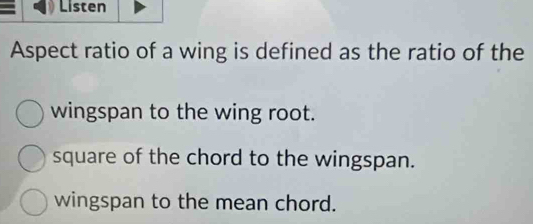 Listen
Aspect ratio of a wing is defined as the ratio of the
wingspan to the wing root.
square of the chord to the wingspan.
wingspan to the mean chord.