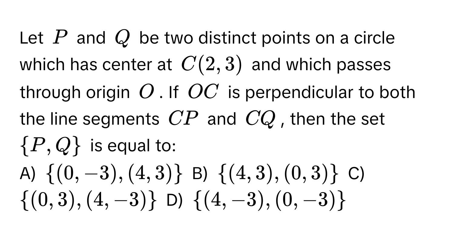 Let $P$ and $Q$ be two distinct points on a circle which has center at $C(2,3)$ and which passes through origin $O$. If $OC$ is perpendicular to both the line segments $CP$ and $CQ$, then the set $ P,Q $ is equal to: 
A) $ (0,-3),(4,3) $ B) $ (4,3),(0,3) $ C) $ (0,3),(4,-3) $ D) $ (4,-3),(0,-3) $