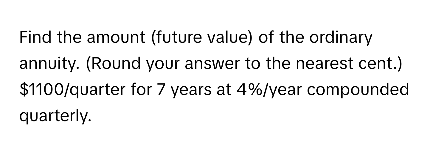 Find the amount (future value) of the ordinary annuity. (Round your answer to the nearest cent.) $1100/quarter for 7 years at 4%/year compounded quarterly.