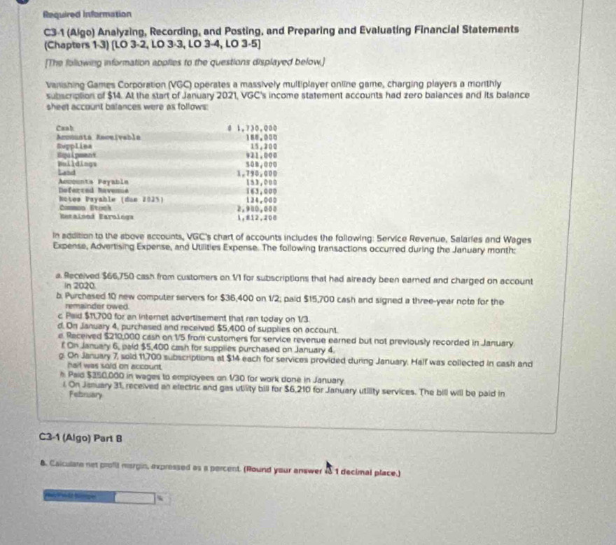 Required Information
C3-1 (Algo) Analyzing, Recording, and Posting, and Preparing and Evaluating Financial Statements
(Chapters 1-3) [LO 3-2, LO 3-3, LO 3-4, LO 3-5]
[The following information applies to the questions displayed below.]
Vanishing Games Corporation (VGC) operates a massively multiplayer online game, charging players a morthly
subscription of $14. At the start of January 2021, VGC's income statement accounts had zero balances and its balance
sheet account balances were as follows:
Caab 8 1,730,000
Amomunta Aeceivabla
Repplina 188.000 15,200
921.000
Buildings 50m,000
Land 1,790,000
Accounta Payable 163,000 153,000
Deferced Revence
Noteø Payahle (dun 2025) 124,000
Common Stock 2.900,000
Rarainod Earologa 1,#12,206
In addition to the above accounts, VGC's chart of accounts includes the following: Service Revenue, Salaries and Wages
Expense, Advertising Expense, and Utilities Expense. The following transactions occurred during the January month:
a. Received $66,750 cash from customers on 1/1 for subscriptions that had aiready been earned and charged on account
In 2020
b. Purchased 10 new computer servers for $36,400 on 1/2; paid $15,700 cash and signed a three-year note for the
remainder owed.
c Paid $11,700 for an internet advertisement that ran today on 1/3.
d. On January 4, purchased and received $5,400 of supplies on account.
e Received $210,000 cash on 1/5 from customers for service revenue earned but not previously recorded in January.
f On January 6, paid $5,400 cash for supplies purchased on January 4.
g. On January 7, sold 11,700 subscriptions at $14 each for services provided during January. Half was collected in cash and
haif was sold on account.
h. Paid $350,000 in wages to employees on 1/30 for work done in January
i. On January 31, received an electric and gas utility bill for $6,210 for January utility services. The bill will be paid in
February
C3-1 (Algo) Part B
8. Calculate net profi margin, expressed as a percent. (Round your answer 1 1 decimal place.)