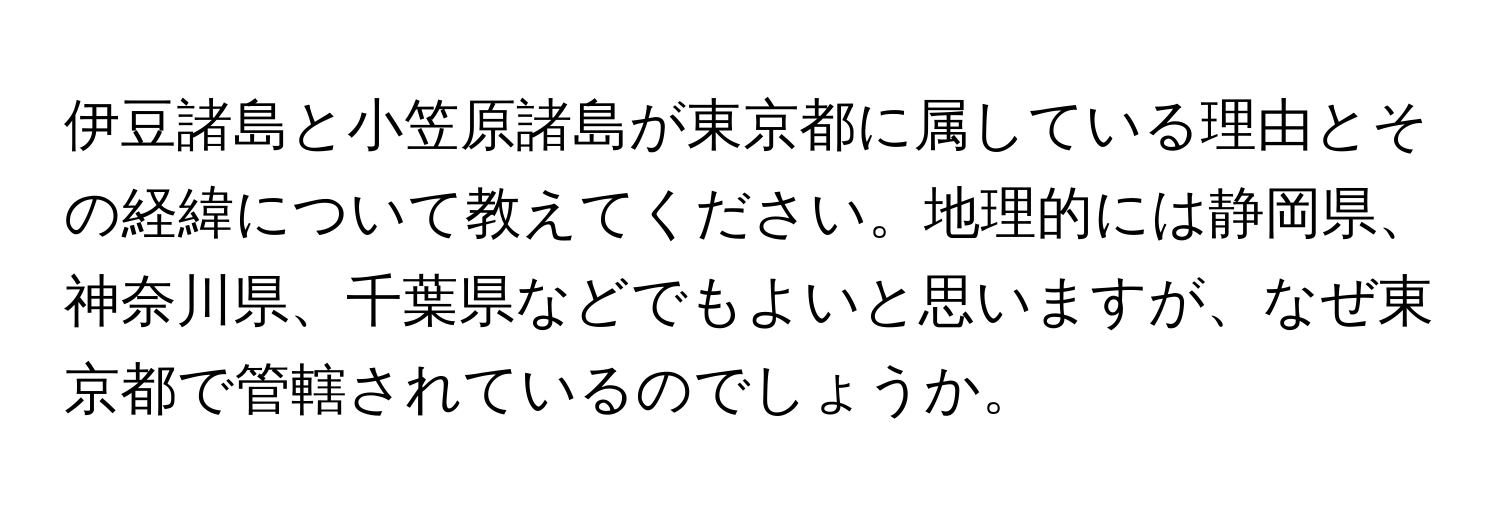 伊豆諸島と小笠原諸島が東京都に属している理由とその経緯について教えてください。地理的には静岡県、神奈川県、千葉県などでもよいと思いますが、なぜ東京都で管轄されているのでしょうか。