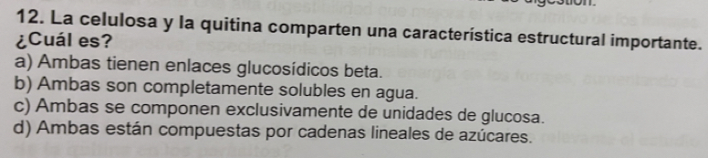 La celulosa y la quitina comparten una característica estructural importante.
¿Cuál es?
a) Ambas tienen enlaces glucosídicos beta.
b) Ambas son completamente solubles en agua.
c) Ambas se componen exclusivamente de unidades de glucosa.
d) Ambas están compuestas por cadenas lineales de azúcares.