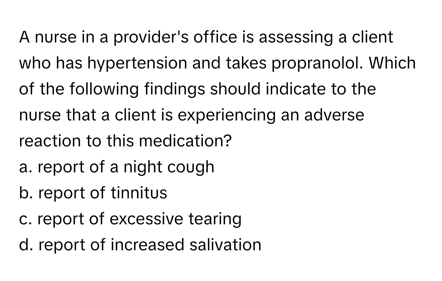 A nurse in a provider's office is assessing a client who has hypertension and takes propranolol. Which of the following findings should indicate to the nurse that a client is experiencing an adverse reaction to this medication?

a. report of a night cough
b. report of tinnitus
c. report of excessive tearing
d. report of increased salivation