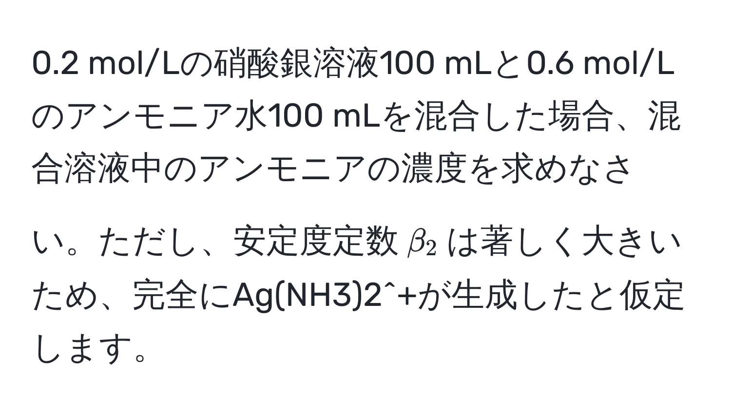 0.2 mol/Lの硝酸銀溶液100 mLと0.6 mol/Lのアンモニア水100 mLを混合した場合、混合溶液中のアンモニアの濃度を求めなさい。ただし、安定度定数$beta_2$は著しく大きいため、完全にAg(NH3)2^+が生成したと仮定します。