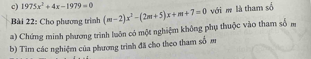 1975x^2+4x-1979=0
Bài 22: Cho phương trình (m-2)x^2-(2m+5)x+m+7=0 với m là tham số 
a) Chứng minh phương trình luôn có một nghiệm không phụ thuộc vào tham số m
b) Tìm các nghiệm của phương trình đã cho theo tham số m