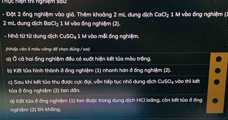 Thực hiện thi nghiệm sau: 
- Đặt 2 ống nghiệm vào giá. Thêm khoảng 2 mL dung dịch CaCl_2 1 M vào ống nghiệm (1
2 mL dung dịch BaCl_2 1 M vào ống nghiệm (2). 
- Nhỏ từ từ dung dịch CuSO₄ 1 M vào mỗi ống nghiệm. 
(Nhấp vào ô màu vàng để chọn đúng / sai) 
a) vector o cả hai ống nghiệm đều có xuất hiện kết tủa màu trắng. 
b) Kết tủa hình thành ở ống nghiệm (1) nhanh hơn ở ống nghiệm (2). 
c) Sau khi kết tủa thu được cực đại, vẫn tiếp tục nhỏ dung dịch CuSO₄ vào thì kết 
tủa ở ống nghiệm (2) tan dần. 
d) Kết tủa ở ống nghiệm (1) tan được trong dung dịch HCI loãng, còn kết tủa ở ống 
nghiệm (2) thì không.