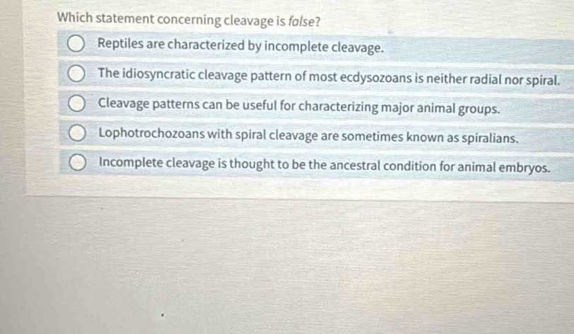 Which statement concerning cleavage is false?
Reptiles are characterized by incomplete cleavage.
The idiosyncratic cleavage pattern of most ecdysozoans is neither radial nor spiral.
Cleavage patterns can be useful for characterizing major animal groups.
Lophotrochozoans with spiral cleavage are sometimes known as spiralians.
Incomplete cleavage is thought to be the ancestral condition for animal embryos.