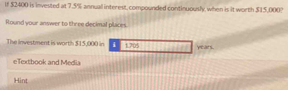 If $2400 is invested at 7.5% annual interest, compounded continuously, when is it worth $15,000? 
Round your answer to three decimal places. 
The investment is worth $15,000 in i 1.705
years. 
eTextbook and Media 
Hint