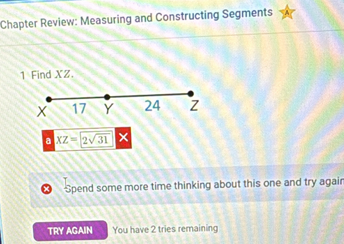 Chapter Review: Measuring and Constructing Segments 
1 Find XZ.
X 17 Y 24 Z
a XZ=2sqrt(31)
× Spend some more time thinking about this one and try again 
TRY AGAIN You have 2 tries remaining