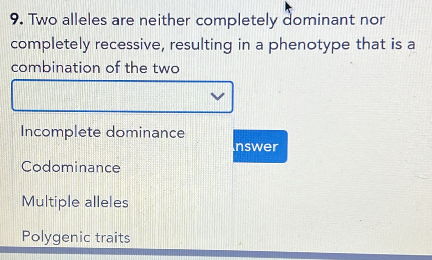 Two alleles are neither completely dominant nor
completely recessive, resulting in a phenotype that is a
combination of the two
Incomplete dominance
Inswer
Codominance
Multiple alleles
Polygenic traits