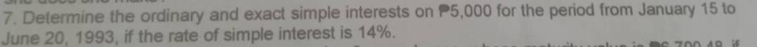 Determine the ordinary and exact simple interests on P5,000 for the period from January 15 to 
June 20, 1993, if the rate of simple interest is 14%.