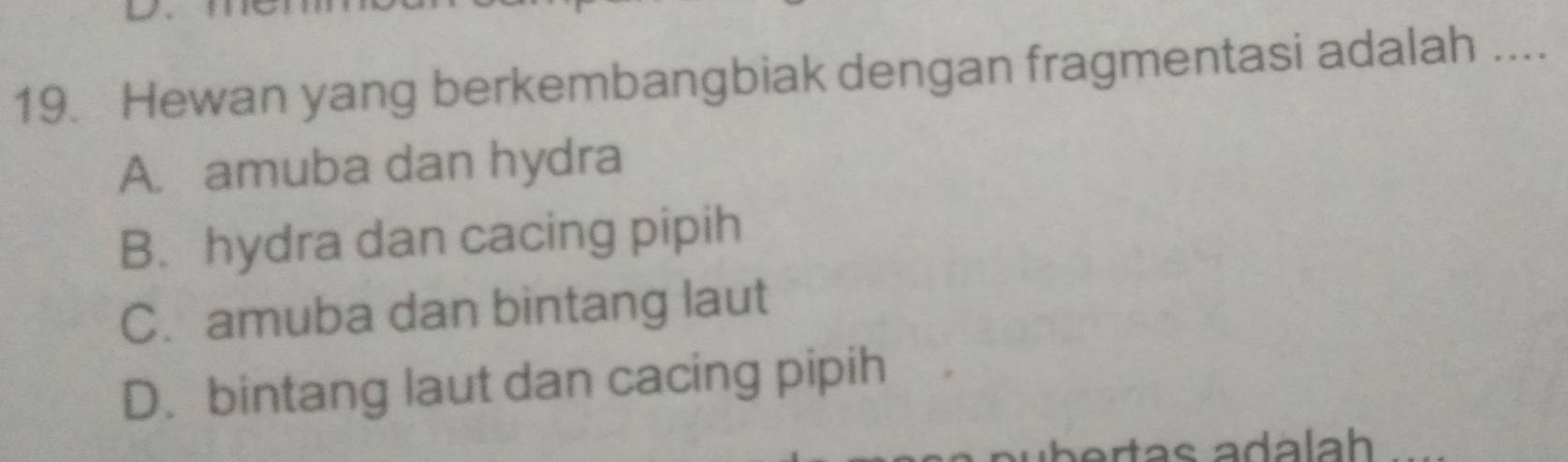 Hewan yang berkembangbiak dengan fragmentasi adalah ....
A. amuba dan hydra
B. hydra dan cacing pipih
C. amuba dan bintang laut
D. bintang laut dan cacing pipih
ártas adálah