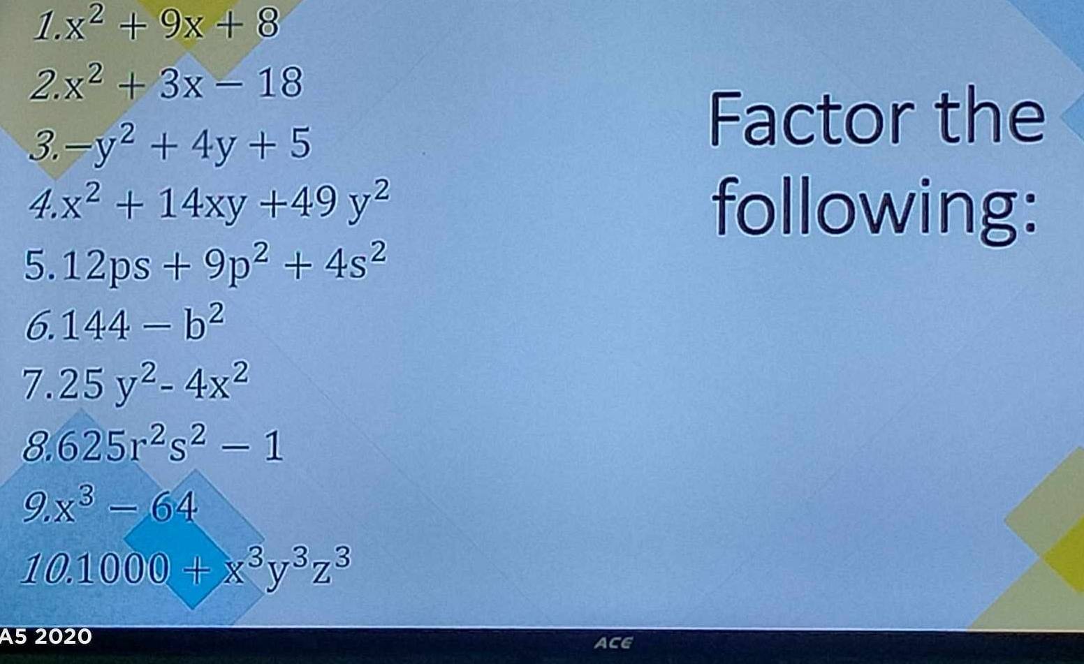 x^2+9x+8
2 x^2+3x-18
3. -y^2+4y+5
Factor the 
4. x^2+14xy+49y^2 following: 
5. 12ps+9p^2+4s^2
6. 144-b^2
7. 25y^2-4x^2
8. 625r^2s^2-1
9. x^3=64
1 0.1000+x^3y^3z^3
A5 2020 ACE