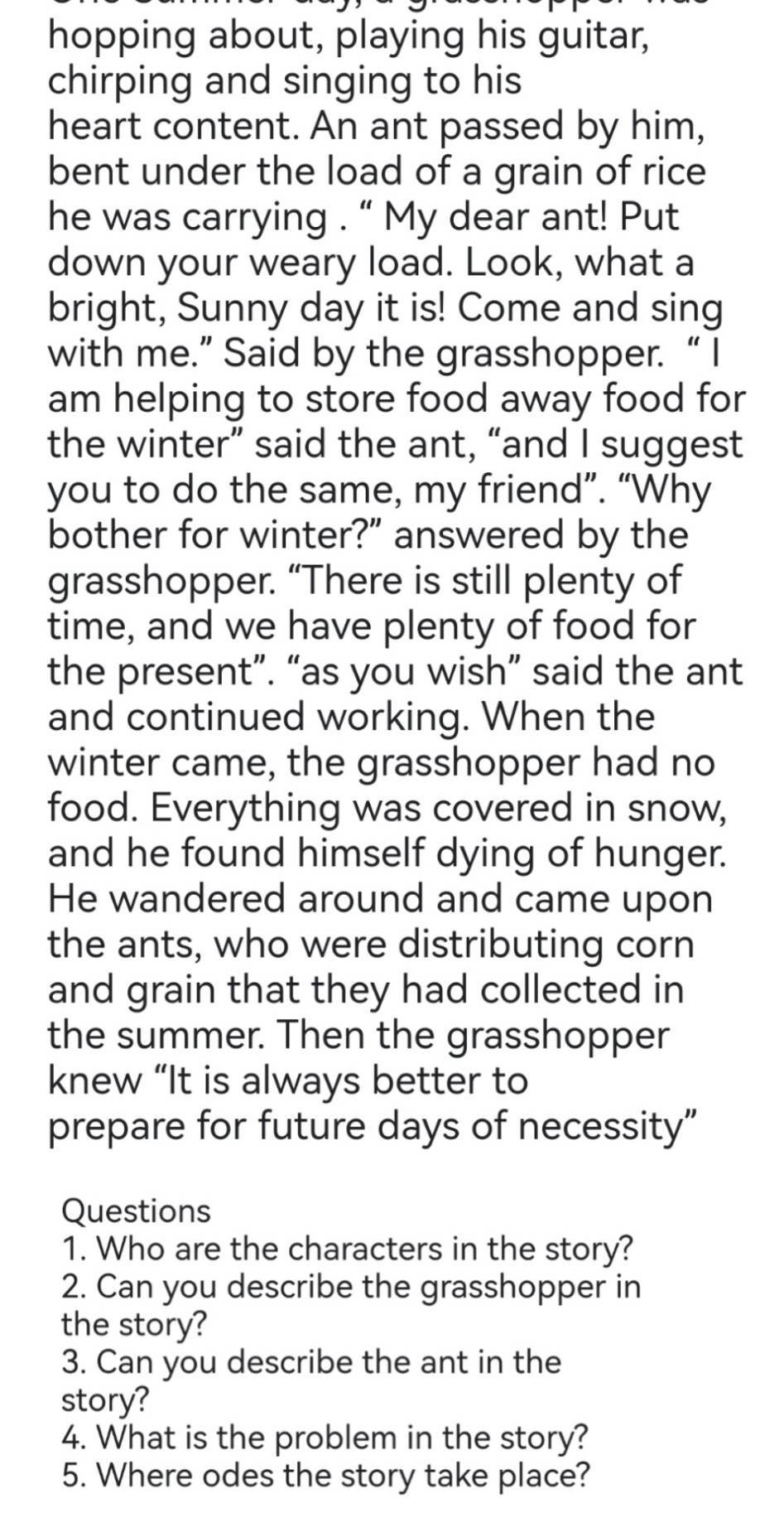 hopping about, playing his guitar, 
chirping and singing to his 
heart content. An ant passed by him, 
bent under the load of a grain of rice 
he was carrying . “ My dear ant! Put 
down your weary load. Look, what a 
bright, Sunny day it is! Come and sing 
with me.” Said by the grasshopper. “ I 
am helping to store food away food for 
the winter” said the ant, “and I suggest 
you to do the same, my friend”. “Why 
bother for winter?" answered by the 
grasshopper. “There is still plenty of 
time, and we have plenty of food for 
the present”. “as you wish” said the ant 
and continued working. When the 
winter came, the grasshopper had no 
food. Everything was covered in snow, 
and he found himself dying of hunger. 
He wandered around and came upon 
the ants, who were distributing corn 
and grain that they had collected in 
the summer. Then the grasshopper 
knew “It is always better to 
prepare for future days of necessity” 
Questions 
1. Who are the characters in the story? 
2. Can you describe the grasshopper in 
the story? 
3. Can you describe the ant in the 
story? 
4. What is the problem in the story? 
5. Where odes the story take place?
