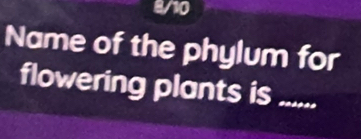 8/10 
Name of the phylum for 
flowering plants is .....