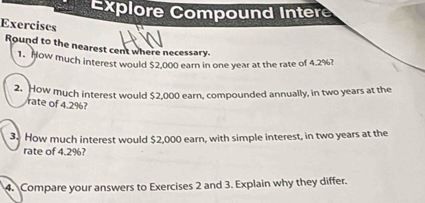 Explore Compound Intere 
Exercises 
Round to the nearest cent where necessary. 
1. How much interest would $2,000 earn in one year at the rate of 4.2%? 
2. How much interest would $2,000 earn, compounded annually, in two years at the 
rate of 4.2%? 
3. How much interest would $2,000 earn, with simple interest, in two years at the 
rate of 4.2%? 
4. Compare your answers to Exercises 2 and 3. Explain why they differ.