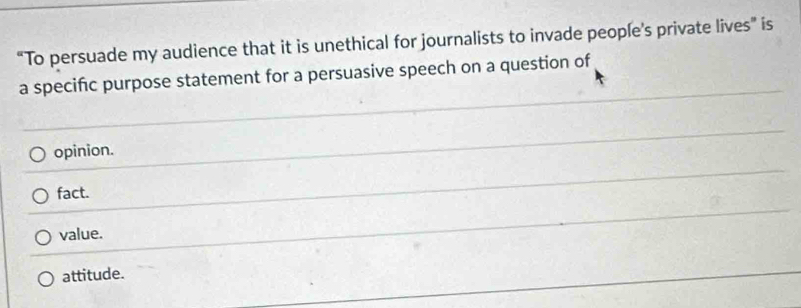 “To persuade my audience that it is unethical for journalists to invade people’s private lives” is
a specific purpose statement for a persuasive speech on a question of
opinion.
fact.
value.
attitude.