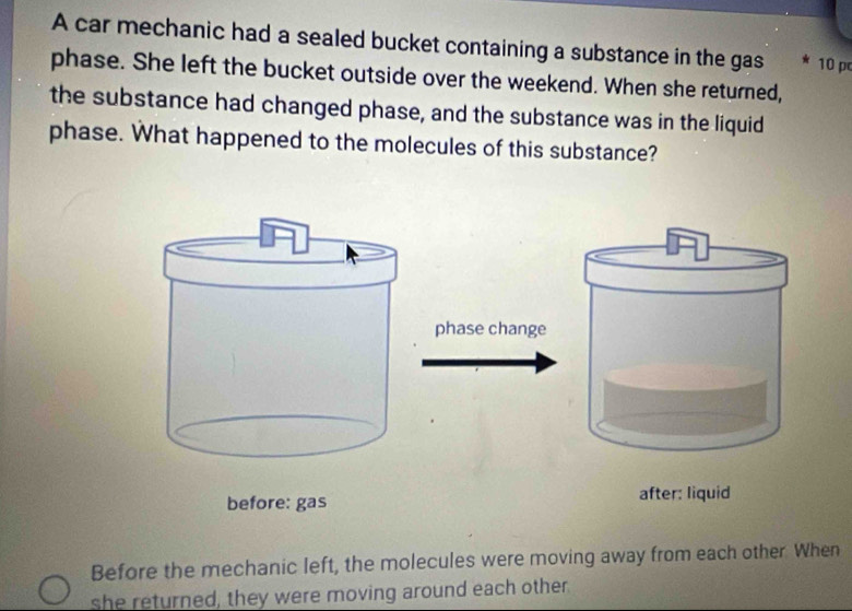 A car mechanic had a sealed bucket containing a substance in the gas 10 p
phase. She left the bucket outside over the weekend. When she returned,
the substance had changed phase, and the substance was in the liquid
phase. What happened to the molecules of this substance?
phase change
before: gas after: liquid
Before the mechanic left, the molecules were moving away from each other. When
she returned, they were moving around each other.