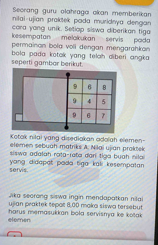 Seorang guru olahraga akan memberikan 
nilai-ujian praktek pada muridnya dengan 
cara yang unik. Setiap siswa diberikan tiga 
kesempatan melakukan servis pada 
permainan bola voli dengan mengarahkan 
bola pada kotak yang telah diberi angka . 
seperti gambar berikut.
9 6 8
9 4 5
9 6 7
Kotak nilai yang disediakan adalah elemen- 
elemen sebuah matriks A. Nilai ujian praktek 
siswa adalah rata-rata dari tiga buah nilai 
yang didapat pada tiga kali kesempatan . 
servis. 
Jika seorang siswa ingin mendapatkan nilai 
ujian praktek tepat 8,00 maka siswa tersebut 
harus memasukkan bola servisnya ke kotak 
elemen